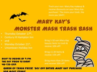 • Thursday October 17th,
• Century III Hampton Inn
• and
• Monday October 21st,
• Uniontown Holiday Inn
Mary Kay’s
Monster Mash Trash Bash
Trash your non- Mary Kay makeup &
receive discounts on your Mary Kay
purchase! The more your trash, the
more you $AVE!
Bring 1-10 non Mary Kay
beauty items to trash &
receive 10% off!
Bring 11-20 items &
receive 15% off!
Bring more than 20 items
and receive 20% off!
Queen of Trash Prize! 50% off entire Mary Kay purchase
RSVP to Deidre by 9 pm
the day prior to event
412-735-1359
 