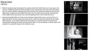 Mise-en-scene
Lighting:
• While it has been kept fairly bright for majority of the film. While there isn't any colour, the
amount of lighting inside the house compare to the outside near the start of the film where
you can see the mother standing next to the window. This shows the audience that this film
takes place at night and a possibility that there are not street lamps around, meaning that
there might not be any houses near since the lighting comes from inside the house .
• Having a hard light effect to enhance the shadows inside of the house, since this film is in
black and white, it lacks colours but make up for it with the dramatic shadow the hard light
effect leaving . It can make it difficult for the audience to see the monster since they are
wearing dark clothing and tends to stand where there is a lot of shadows or darker walls such
as when it is inside the closet or the mother's room.
 
