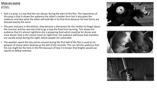 Mise-en-scene
props:
• Doll is a prop, is a toy that the son abuses during the start of the film. The importance of
this prop is that it shows the audience the villain's smaller form but it also gives the
audience and idea what the villain will look like in its final form because the two forms are
dressed exactly the same.
• The pots and pans in the kitchen, they become a distraction for the mother to forget about
the monster and her worried child to go a stop the food from burning. This shows the
audience that it's almost nighttime she is preparing food which could be for dinner and
since dinner time is the closest mean to night time, the audience will know that monsters
are usually active during the night, where people are vulnerable.
• The wooden sword the boy carries around during the first half of the film is used as his
weapon of choice when beating up the doll of the monster. This can tell the audience that
the son might be the hero in the film because of how it is known that knights would use
swords to defeat enemies.
 