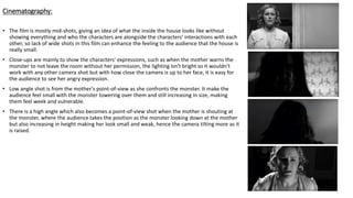 Cinematography:
• The film is mostly mid-shots, giving an idea of what the inside the house looks like without
showing everything and who the characters are alongside the characters' interactions with each
other, so lack of wide shots in this film can enhance the feeling to the audience that the house is
really small.
• Close-ups are mainly to show the characters' expressions, such as when the mother warns the
monster to not leave the room without her permission, the lighting isn't bright so it wouldn't
work with any other camera shot but with how close the camera is up to her face, it is easy for
the audience to see her angry expression.
• Low angle shot is from the mother's point-of-view as she confronts the monster. It make the
audience feel small with the monster towering over them and still increasing in size, making
them feel week and vulnerable.
• There is a high angle which also becomes a point-of-view shot when the mother is shouting at
the monster, where the audience takes the position as the monster looking down at the mother
but also increasing in height making her look small and weak, hence the camera tilting more as it
is raised.
 