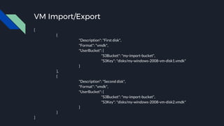 VM Import/Export
[
{
"Description": "First disk",
"Format": "vmdk",
"UserBucket": {
"S3Bucket": "my-import-bucket",
"S3Key": "disks/my-windows-2008-vm-disk1.vmdk"
}
},
{
"Description": "Second disk",
"Format": "vmdk",
"UserBucket": {
"S3Bucket": "my-import-bucket",
"S3Key": "disks/my-windows-2008-vm-disk2.vmdk"
}
}
]
 