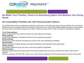 No Matter Your Timeline, There’s an Advertising Option that Matches Your Hiring Needs Get Unparalleled Flexibility with Job Posting Duration Options. At Cox Media Group Ohio, we realize that not all jobs are the same, so we offer many ways to help you fill them. Our Job Posting solutions put you in complete control of how long your online job ad runs. And with job seekers performing millions of job searches each day, you’re sure to get the exposure you need—whether you post a job for 7 days, 12 months or somewhere in between.  7 and 14-day postings: Reach top local talent, fast, with this short-term and cost- effective Job Posting.  30-day postings: Connect with qualified job candidates to fill both new and replacement positions.  60-day postings: Enhance your online presence and extend your reach to even more potential job candidates.  90-day posting: Meet the demand of multiple openings and tough-to-fill positions with extended duration placements.  180-day posting: Get long-term exposure so you can ramp up and build a pipeline of candidates.  365-day posting: Keep your opportunities and company top-of-mind with job seekers when you have a constant hiring need or high-turnover positions.  Give me a call today, 937.225.7430, to learn more. I look forward to helping you find the best solutions for all your hiring needs.  