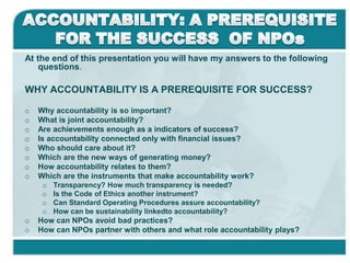 ACCOUNTABILITY: A PREREQUISITE FOR THE SUCCESS  OF NPOs At the end of this presentation you will have my answers to the following questions. WHY ACCOUNTABILITY IS A PREREQUISITE FOR SUCCESS? ,[object Object]