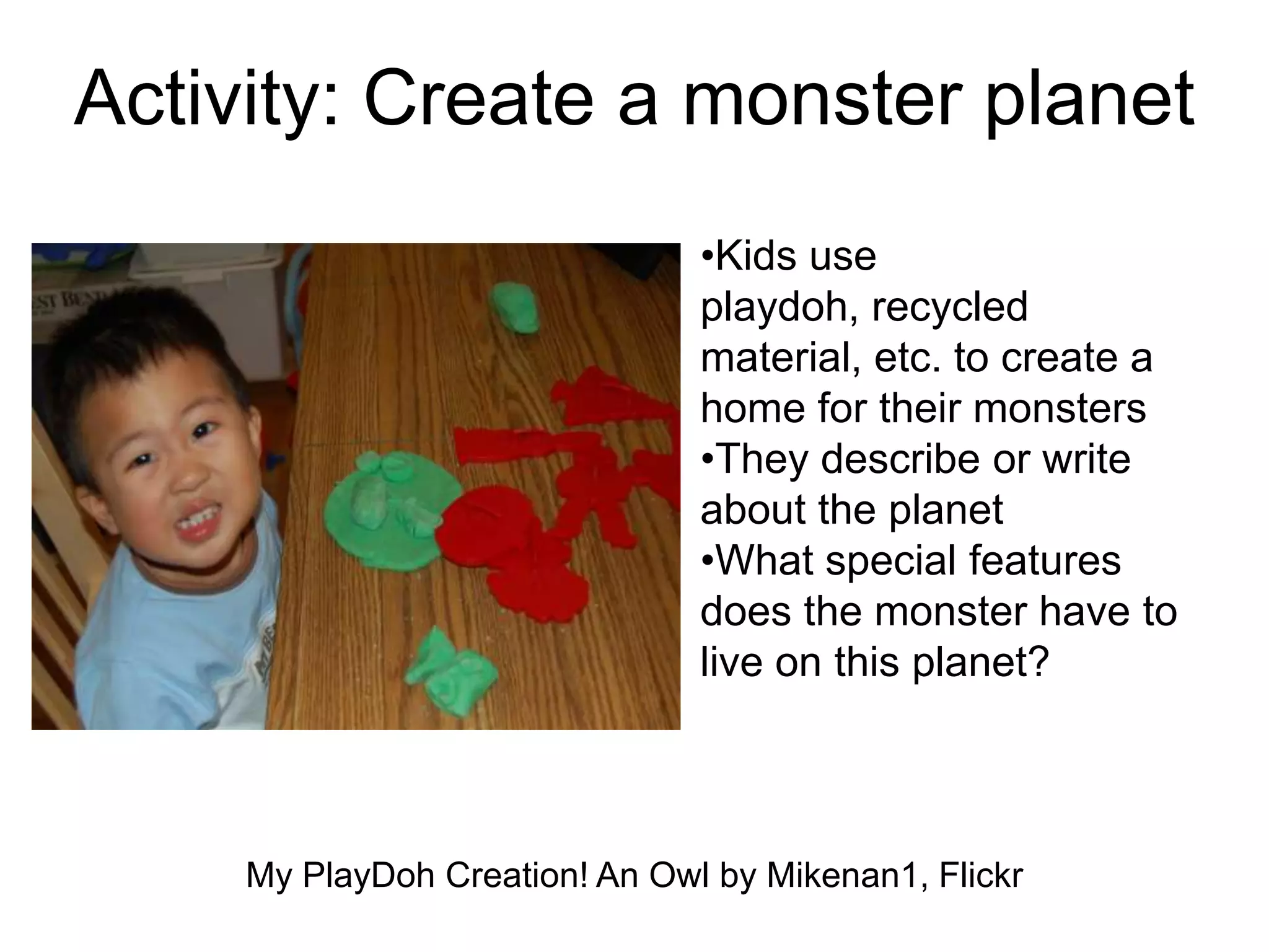 Activity: Create a monster planet
•Kids use
playdoh, recycled
material, etc. to create a
home for their monsters
•They describe or write
about the planet
•What special features
does the monster have to
live on this planet?
My PlayDoh Creation! An Owl by Mikenan1, Flickr
 