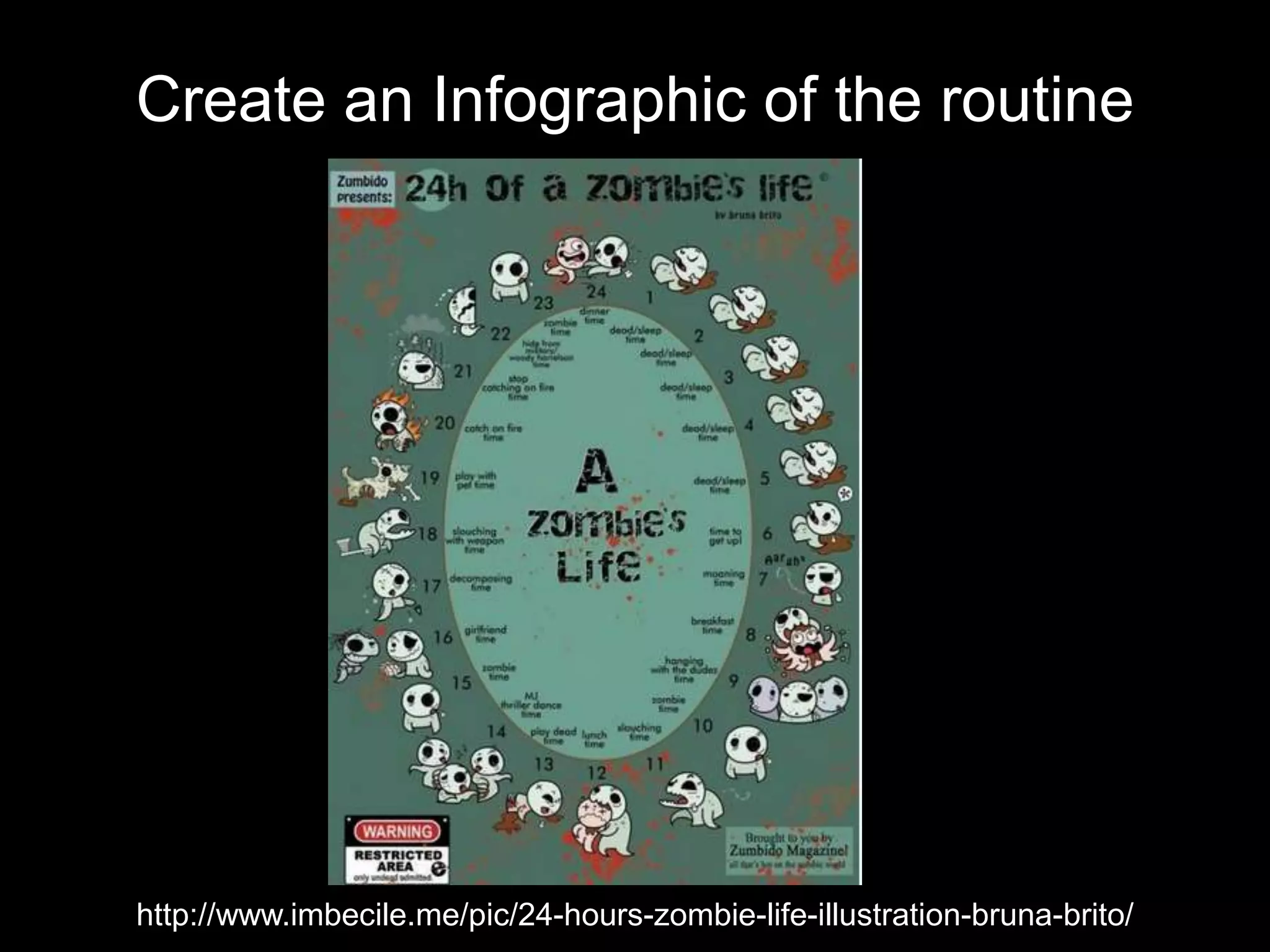 Create an Infographic of the routine
http://www.imbecile.me/pic/24-hours-zombie-life-illustration-bruna-brito/
 