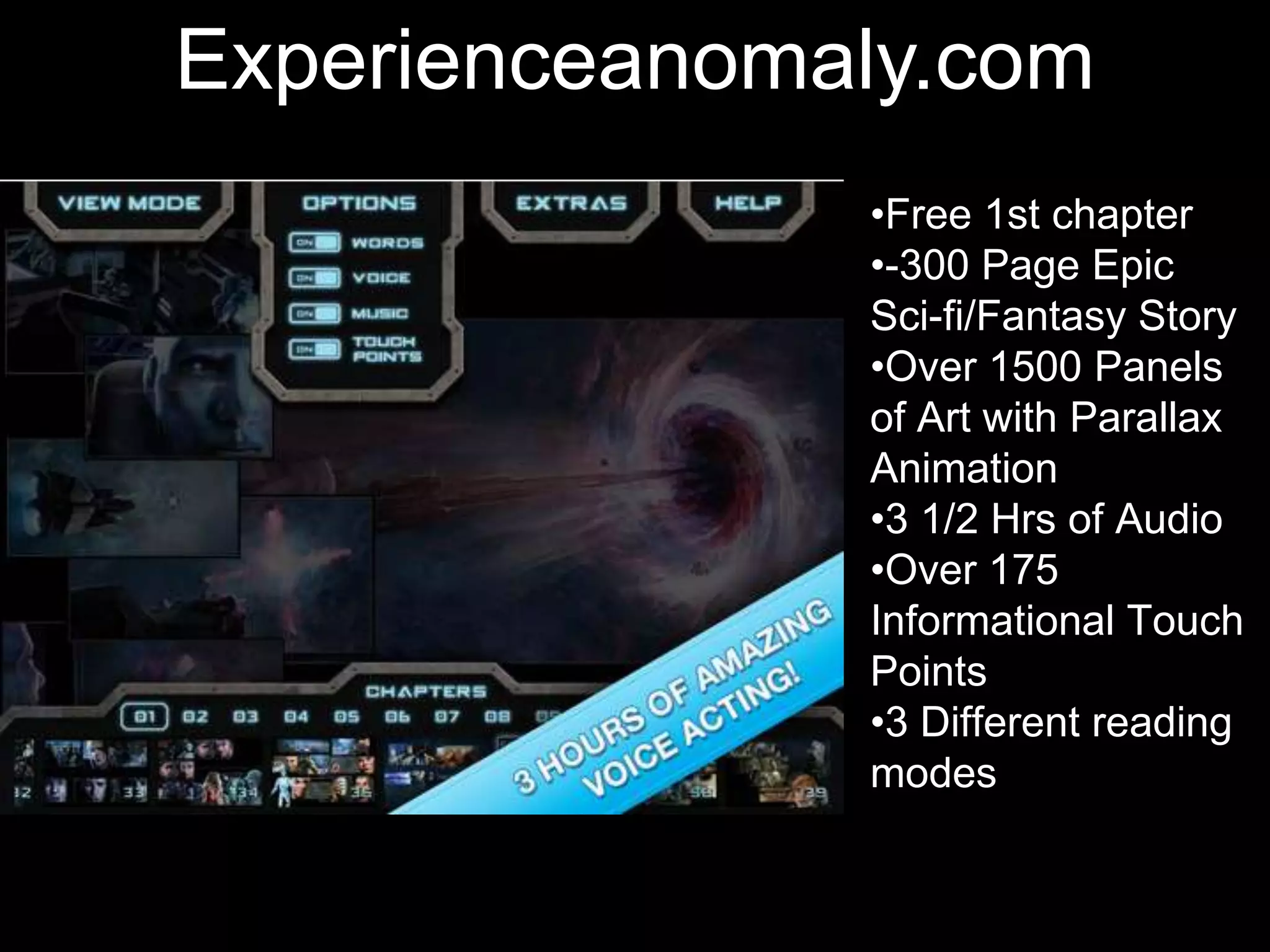 •Students get in pairs
•They chose character
they want to be
•They text to each other
a conversation they
imagine the 2 characters
would have now
•Take screen shots, post
on blog & discuss
Experienceanomaly.com
•Free 1st chapter
•-300 Page Epic
Sci-fi/Fantasy Story
•Over 1500 Panels
of Art with Parallax
Animation
•3 1/2 Hrs of Audio
•Over 175
Informational Touch
Points
•3 Different reading
modes
 