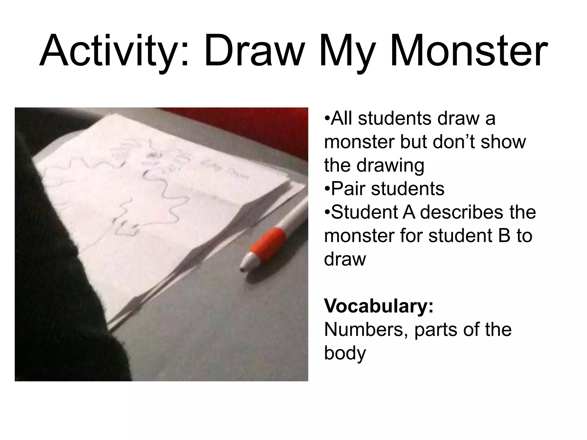 Activity: Draw My Monster
•All students draw a
monster but don’t show
the drawing
•Pair students
•Student A describes the
monster for student B to
draw
Vocabulary:
Numbers, parts of the
body
 