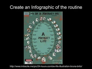 Create an Infographic of the routine
http://www.imbecile.me/pic/24-hours-zombie-life-illustration-bruna-brito/
 