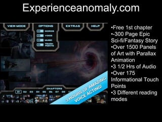 •Students get in pairs
•They chose character
they want to be
•They text to each other
a conversation they
imagine the 2 characters
would have now
•Take screen shots, post
on blog & discuss
Experienceanomaly.com
•Free 1st chapter
•-300 Page Epic
Sci-fi/Fantasy Story
•Over 1500 Panels
of Art with Parallax
Animation
•3 1/2 Hrs of Audio
•Over 175
Informational Touch
Points
•3 Different reading
modes
 