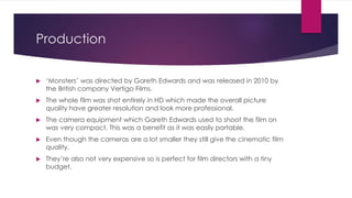 Production
 ‘Monsters’ was directed by Gareth Edwards and was released in 2010 by
the British company Vertigo Films.
 The whole film was shot entirely in HD which made the overall picture
quality have greater resolution and look more professional.
 The camera equipment which Gareth Edwards used to shoot the film on
was very compact. This was a benefit as it was easily portable.
 Even though the cameras are a lot smaller they still give the cinematic film
quality.
 They’re also not very expensive so is perfect for film directors with a tiny
budget.
 