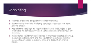 Marketing
 Technology became a big part in ‘Monsters’ marketing.
 The film used a viral online marketing campaign to coincide with it’s UK
cinema release.
 As part of the campaign the target audience were encouraged to get
involved so the campaign ‘infected’ 5 of each cinema chain’s major city
locations.
 The audience would then be contacted to fine these ‘infected zones’ e.g.
shops, bars and restaurants and they would then scan the code in the
location to gain access to exclusive prizes and discounts on cinema
tickets.
 
