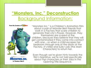 “Monsters, Inc.” Deconstruction
Background Information:
“Monsters Inc.” is a Children‟s Animation Film
about a pair of Monster Best Friends that
work in a Factory that scare children to
generate their city‟s Power. However, they
themselves are scared of the
children, because they believe that they will
get contaminated if they come into contact
with one – so when a child escapes her
bedroom through one of the doors at the
Factory, it‟s Mike and Sully‟s job (the Main
Characters) to return her.
Even though we‟re given hints towards the
film‟s Narrative, we‟re not told specifically
about the characters or their Jobs in the
Opening Title Sequence.

 
