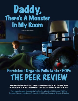 Daddy,
There’s A Monster
In My Room
Persistent Organic Pollutants • POPs
THE PEER REVIEW
A Free Jeff Prager Publication
PERSISTENT ORGANIC POLLUTANTS: IN OUR BEDS, OUR CLOTHES, OUR
HOMES, OUR SCHOOLS, OUR FOOD, OUR WATER, OUR AIR AND OUR SOIL
The Health Damage Associated With The Body Burden Of POPs And PBDEs In
Pregnant Women, Newborns And Adults In 200 Peer Reviewed Reports & Studies
 