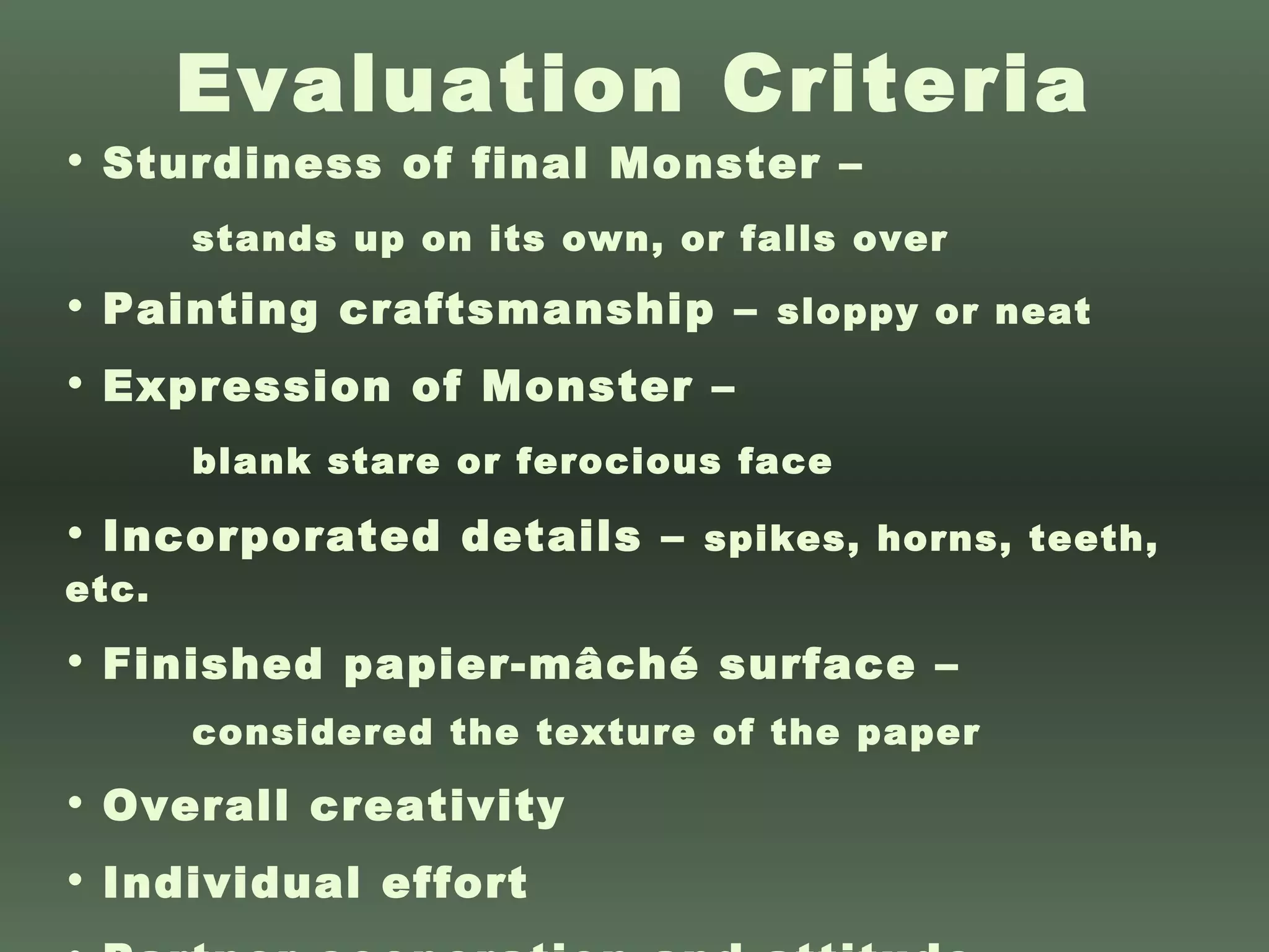 Evaluation Criteria Sturdiness of final Monster –  stands up on its own, or falls over Painting craftsmanship –  sloppy or neat Expression of Monster –  blank stare or ferocious face Incorporated details –  spikes, horns, teeth, etc.   Finished papier-mâché surface –  considered the texture of the paper Overall creativity Individual effort Partner cooperation and attitude 