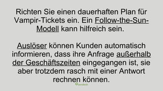 Richten Sie einen dauerhaften Plan für
Vampir-Tickets ein. Ein Follow-the-Sun-
Modell kann hilfreich sein.
Auslöser können Kunden automatisch
informieren, dass ihre Anfrage außerhalb
der Geschäftszeiten eingegangen ist, sie
aber trotzdem rasch mit einer Antwort
rechnen können.
 