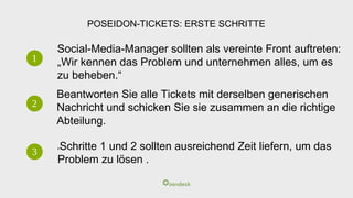 POSEIDON-TICKETS: ERSTE SCHRITTE
1
2
3
Social-Media-Manager sollten als vereinte Front auftreten:
„Wir kennen das Problem und unternehmen alles, um es
zu beheben.“
Beantworten Sie alle Tickets mit derselben generischen
Nachricht und schicken Sie sie zusammen an die richtige
Abteilung.
hSchritte 1 und 2 sollten ausreichend Zeit liefern, um das
Problem zu lösen .
 