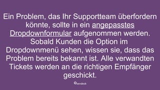Ein Problem, das Ihr Supportteam überfordern
könnte, sollte in ein angepasstes
Dropdownformular aufgenommen werden.
Sobald Kunden die Option im
Dropdownmenü sehen, wissen sie, dass das
Problem bereits bekannt ist. Alle verwandten
Tickets werden an die richtigen Empfänger
geschickt.
 