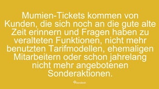Mumien-Tickets kommen von
Kunden, die sich noch an die gute alte
Zeit erinnern und Fragen haben zu
veralteten Funktionen, nicht mehr
benutzten Tarifmodellen, ehemaligen
Mitarbeitern oder schon jahrelang
nicht mehr angebotenen
Sonderaktionen.
 