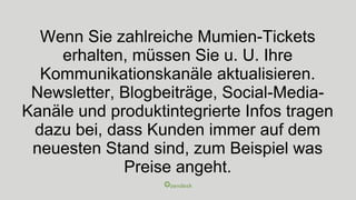 Wenn Sie zahlreiche Mumien-Tickets
erhalten, müssen Sie u. U. Ihre
Kommunikationskanäle aktualisieren.
Newsletter, Blogbeiträge, Social-Media-
Kanäle und produktintegrierte Infos tragen
dazu bei, dass Kunden immer auf dem
neuesten Stand sind, zum Beispiel was
Preise angeht.
 
