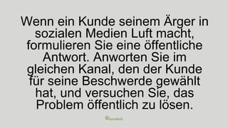 Wenn ein Kunde seinem Ärger in
sozialen Medien Luft macht,
formulieren Sie eine öffentliche
Antwort. Anworten Sie im
gleichen Kanal, den der Kunde
für seine Beschwerde gewählt
hat, und versuchen Sie, das
Problem öffentlich zu lösen.
 