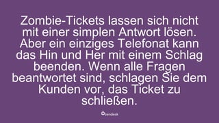 Zombie-Tickets lassen sich nicht
mit einer simplen Antwort lösen.
Aber ein einziges Telefonat kann
das Hin und Her mit einem Schlag
beenden. Wenn alle Fragen
beantwortet sind, schlagen Sie dem
Kunden vor, das Ticket zu
schließen.
 