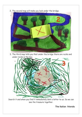 2. The second map will make you look under the bridge.
3. The third map tells you that under the bridge there are rocks and
under rocks is the key.
Search it and when you find it immediately sent a letter to us. So we can
see the treasure together.
The Italian friends
 