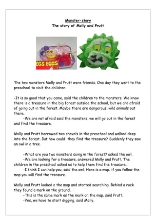 Monster-story
The story of Molly and Prutt
The two monsters Molly and Prutt were friends. One day they went to the
preschool to visit the children.
-It is so good that you came, said the children to the monsters. We know
there is a treasure in the big forest outside the school, but we are afraid
of going out in the forest. Maybe there are dangerous, wild animals out
there.
-We are not afraid said the monsters, we will go out in the forest
and find the treasure.
Molly and Prutt borrowed two shovels in the preschool and walked deep
into the forest. But how could they find the treasure? Suddenly they saw
an owl in a tree.
-What are you two monsters doing in the forest? asked the owl.
-We are looking for a treasure, answered Molly and Prutt. The
children in the preschool asked us to help them find the treasure..
-I think I can help you, said the owl. Here is a map; if you follow the
map you will find the treasure.
Molly and Prutt looked a the map and started searching. Behind a rock
they found a mark on the ground.
-This is the same mark as the mark on the map, said Prutt.
-Yes, we have to start digging, said Molly.
 