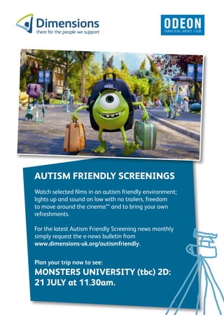 AUTISM FRIENDLY SCREENINGS
Watch selected films in an autism friendly environment;
lights up and sound on low with no trailers, freedom
to move around the cinema** and to bring your own
refreshments.
For the latest Autism Friendly Screening news monthly
simply request the e-news bulletin from
www.dimensions-uk.org/autismfriendly.
Plan your trip now to see:
MONSTERS UNIVERSITY (tbc) 2D:
21 JULY at 11.30am.
 
