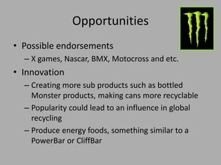 Opportunities
• Possible endorsements
– X games, Nascar, BMX, Motocross and etc.
• Innovation
– Creating more sub products such as bottled
Monster products, making cans more recyclable
– Popularity could lead to an influence in global
recycling
– Produce energy foods, something similar to a
PowerBar or CliffBar
 