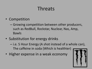 Threats
• Competition
– Growing competition between other producers,
such as RedBull, Rockstar, Nuclear, Nas, Amp,
Bawls
• Substitution for energy drinks
– i.e. 5 Hour Energy (A shot instead of a whole can),
The caffeine in soda (Which is healthier)
• Higher expense in a weak economy
 