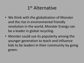 1st Alternative
• We think with the globalization of Monster
and the rise in environmental friendly
revolution in the world, Monster Energy can
be a leader in global recycling.
• Monster could use its popularity among the
younger generation to teach and influence
kids to be leaders in their community by going
green.
 