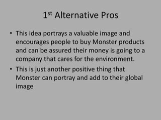 1st Alternative Pros
• This idea portrays a valuable image and
encourages people to buy Monster products
and can be assured their money is going to a
company that cares for the environment.
• This is just another positive thing that
Monster can portray and add to their global
image
 