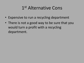 1st Alternative Cons
• Expensive to run a recycling department
• There is not a good way to be sure that you
would turn a profit with a recycling
department.
 