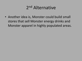2nd Alternative
• Another idea is, Monster could build small
stores that sell Monster energy drinks and
Monster apparel in highly populated areas.
 