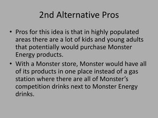 2nd Alternative Pros
• Pros for this idea is that in highly populated
areas there are a lot of kids and young adults
that potentially would purchase Monster
Energy products.
• With a Monster store, Monster would have all
of its products in one place instead of a gas
station where there are all of Monster’s
competition drinks next to Monster Energy
drinks.
 