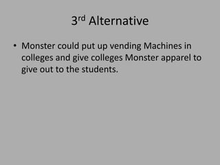 3rd Alternative
• Monster could put up vending Machines in
colleges and give colleges Monster apparel to
give out to the students.
 