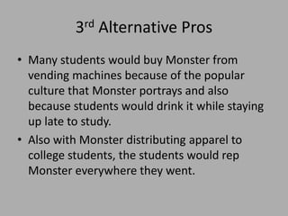 3rd Alternative Pros
• Many students would buy Monster from
vending machines because of the popular
culture that Monster portrays and also
because students would drink it while staying
up late to study.
• Also with Monster distributing apparel to
college students, the students would rep
Monster everywhere they went.
 