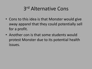 3rd Alternative Cons
• Cons to this idea is that Monster would give
away apparel that they could potentially sell
for a profit.
• Another con is that some students would
protest Monster due to its potential health
issues.
 