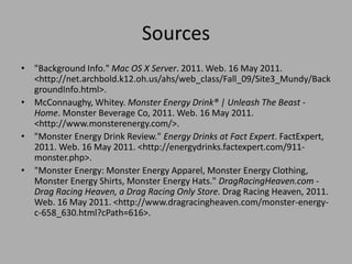 Sources
• "Background Info." Mac OS X Server. 2011. Web. 16 May 2011.
<http://net.archbold.k12.oh.us/ahs/web_class/Fall_09/Site3_Mundy/Back
groundInfo.html>.
• McConnaughy, Whitey. Monster Energy Drink® | Unleash The Beast -
Home. Monster Beverage Co, 2011. Web. 16 May 2011.
<http://www.monsterenergy.com/>.
• "Monster Energy Drink Review." Energy Drinks at Fact Expert. FactExpert,
2011. Web. 16 May 2011. <http://energydrinks.factexpert.com/911-
monster.php>.
• "Monster Energy: Monster Energy Apparel, Monster Energy Clothing,
Monster Energy Shirts, Monster Energy Hats." DragRacingHeaven.com -
Drag Racing Heaven, a Drag Racing Only Store. Drag Racing Heaven, 2011.
Web. 16 May 2011. <http://www.dragracingheaven.com/monster-energy-
c-658_630.html?cPath=616>.
 