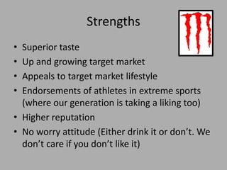 Strengths
• Superior taste
• Up and growing target market
• Appeals to target market lifestyle
• Endorsements of athletes in extreme sports
(where our generation is taking a liking too)
• Higher reputation
• No worry attitude (Either drink it or don’t. We
don’t care if you don’t like it)
 