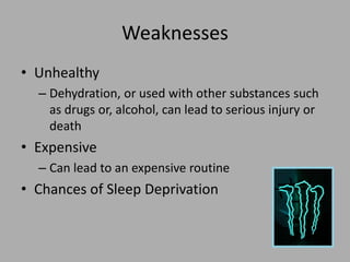 Weaknesses
• Unhealthy
– Dehydration, or used with other substances such
as drugs or, alcohol, can lead to serious injury or
death
• Expensive
– Can lead to an expensive routine
• Chances of Sleep Deprivation
 