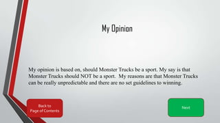My Opinion
My opinion is based on, should Monster Trucks be a sport. My say is that
Monster Trucks should NOT be a sport. My reasons are that Monster Trucks
can be really unpredictable and there are no set guidelines to winning.
Back to
Page of Contents
Next
 