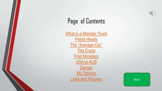 Page of Contents
What is a Monster Truck
Petrol Heads
The “Average Car”
The Craze
First Monsters
USA to AUS
Danger
My Opinion
Links and Pictures Next
 