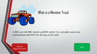 What is a Monster Truck
A BIG car with BIG wheels and BIG safety! It is normally used as an
entertainment and NOT for driving on the road!
Back to
Page of Contents
Next
 