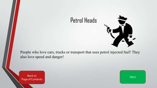 Petrol Heads
People who love cars, trucks or transport that uses petrol injected fuel! They
also love speed and danger!
Back to
Page of Contents
Next
 