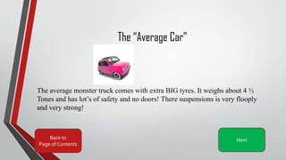 The “Average Car”
The average monster truck comes with extra BIG tyres. It weighs about 4 ½
Tones and has lot’s of safety and no doors! There suspensions is very flooply
and very strong!
Back to
Page of Contents
Next
 