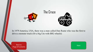 The Craze
In 1979 America, USA, there was a man called Dan Runte who was the first to
drive a monster truck (Or a big Ute with BIG wheels)
Back to
Page of Contents
Next
 