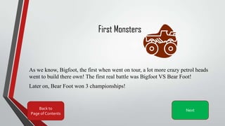 First Monsters
As we know, Bigfoot, the first when went on tour, a lot more crazy petrol heads
went to build there own! The first real battle was Bigfoot VS Bear Foot!
Later on, Bear Foot won 3 championships!
Back to
Page of Contents
Next
 