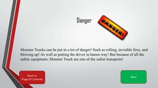 Danger
Monster Trucks can be put in a lot of danger! Such as rolling, invisible fires, and
blowing up! As well as putting the driver in harms way! But because of all the
safety equipment, Monster Truck are one of the safest transports!
Back to
Page of Contents
Next
 