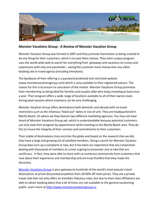 Monster Vacations Group - A Review of Monster Vacation Group
Monster Vacation Group was formed in 2007 and they promote themselves as being created to
do one thing for their customers, which is to save them money. They claim unique program
uses the world wide web to search for everything from getaways and vacations to cruises and
catamarans with only one parameter...saving the customer more money than any other
booking site or travel agency (including timeshare).

The backbone of their offering is a password protected and restricted website
(www.monstervacationsgroup.com) which is only available to their registered owners. The
reason for this is to ensure no saturation of the market. Monster Vacations Group promotes
their membership as being ideal for families and couples alike who enjoy traveling at least once
a year. Their program offers a wide range of locations available to all of their owners even
during peak seasons where inventory can be very challenging.

Monster Vacation Group offers destinations both domestic and abroad with no travel
restrictions such as the infamous "black out" dates or size of unit. They are headquartered in
Myrtle Beach, SC where we they feature two different marketing agencies. You may not have
heard of Monster Vacations Group yet, which is understandable because potential customers
can only view their program by appointment while traveling to the Myrtle Beach area. They do
this to insure the integrity of their services and commitments to their customers.

Their stable of destinations truly encircles the globe and based on the research that we did,
they have a large and growing list of satisfied members. Doing a search for Monster Vacation
Group does turn up a complaint or two, but it has been our experience that any corporation
dealing with thousands of members at a time is going to encounter one or two that are
vociferous. In fact, they were able to share with us numerous testimonials from customers that
rave about their experience and membership and are truly thankful that they made the
discovery.

Monster Vacations Group is your gateway to hundreds of the world's most popular travel
destinations at prices discounted anywhere from 20-60% off retail prices. They are a private
travel club that not only offers its members fabulous rates, but due to their close affiliations are
able to obtain booking dates that a lot of times are not available to the general vacationing
public. Learn more at http://www.monstervacationsgroup.us
 